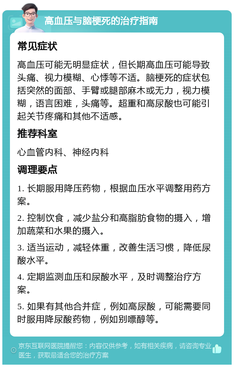 高血压与脑梗死的治疗指南 常见症状 高血压可能无明显症状，但长期高血压可能导致头痛、视力模糊、心悸等不适。脑梗死的症状包括突然的面部、手臂或腿部麻木或无力，视力模糊，语言困难，头痛等。超重和高尿酸也可能引起关节疼痛和其他不适感。 推荐科室 心血管内科、神经内科 调理要点 1. 长期服用降压药物，根据血压水平调整用药方案。 2. 控制饮食，减少盐分和高脂肪食物的摄入，增加蔬菜和水果的摄入。 3. 适当运动，减轻体重，改善生活习惯，降低尿酸水平。 4. 定期监测血压和尿酸水平，及时调整治疗方案。 5. 如果有其他合并症，例如高尿酸，可能需要同时服用降尿酸药物，例如别嘌醇等。