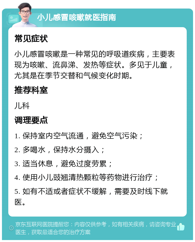 小儿感冒咳嗽就医指南 常见症状 小儿感冒咳嗽是一种常见的呼吸道疾病，主要表现为咳嗽、流鼻涕、发热等症状。多见于儿童，尤其是在季节交替和气候变化时期。 推荐科室 儿科 调理要点 1. 保持室内空气流通，避免空气污染； 2. 多喝水，保持水分摄入； 3. 适当休息，避免过度劳累； 4. 使用小儿豉翘清热颗粒等药物进行治疗； 5. 如有不适或者症状不缓解，需要及时线下就医。