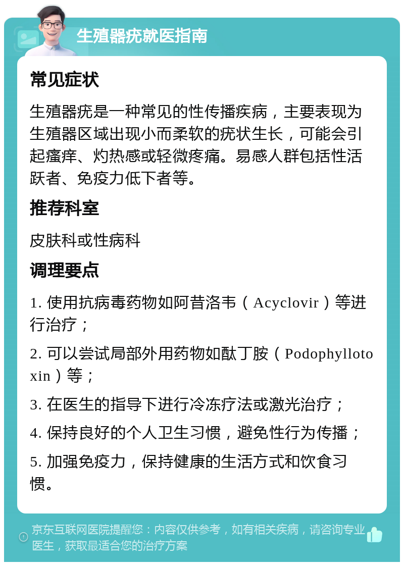 生殖器疣就医指南 常见症状 生殖器疣是一种常见的性传播疾病，主要表现为生殖器区域出现小而柔软的疣状生长，可能会引起瘙痒、灼热感或轻微疼痛。易感人群包括性活跃者、免疫力低下者等。 推荐科室 皮肤科或性病科 调理要点 1. 使用抗病毒药物如阿昔洛韦（Acyclovir）等进行治疗； 2. 可以尝试局部外用药物如酞丁胺（Podophyllotoxin）等； 3. 在医生的指导下进行冷冻疗法或激光治疗； 4. 保持良好的个人卫生习惯，避免性行为传播； 5. 加强免疫力，保持健康的生活方式和饮食习惯。