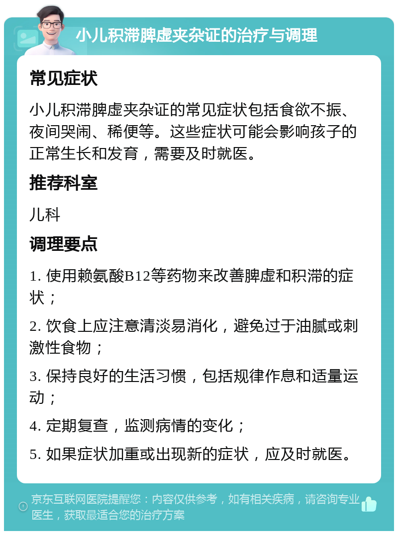 小儿积滞脾虚夹杂证的治疗与调理 常见症状 小儿积滞脾虚夹杂证的常见症状包括食欲不振、夜间哭闹、稀便等。这些症状可能会影响孩子的正常生长和发育，需要及时就医。 推荐科室 儿科 调理要点 1. 使用赖氨酸B12等药物来改善脾虚和积滞的症状； 2. 饮食上应注意清淡易消化，避免过于油腻或刺激性食物； 3. 保持良好的生活习惯，包括规律作息和适量运动； 4. 定期复查，监测病情的变化； 5. 如果症状加重或出现新的症状，应及时就医。