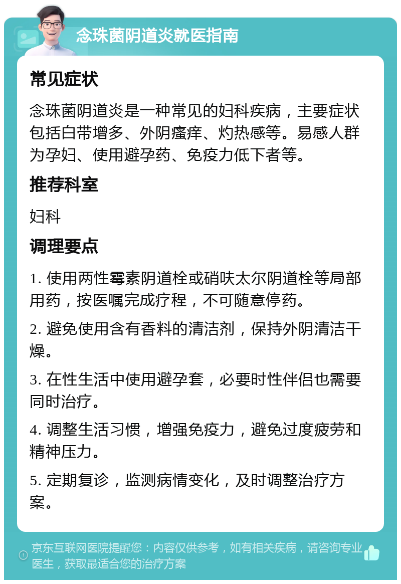 念珠菌阴道炎就医指南 常见症状 念珠菌阴道炎是一种常见的妇科疾病，主要症状包括白带增多、外阴瘙痒、灼热感等。易感人群为孕妇、使用避孕药、免疫力低下者等。 推荐科室 妇科 调理要点 1. 使用两性霉素阴道栓或硝呋太尔阴道栓等局部用药，按医嘱完成疗程，不可随意停药。 2. 避免使用含有香料的清洁剂，保持外阴清洁干燥。 3. 在性生活中使用避孕套，必要时性伴侣也需要同时治疗。 4. 调整生活习惯，增强免疫力，避免过度疲劳和精神压力。 5. 定期复诊，监测病情变化，及时调整治疗方案。