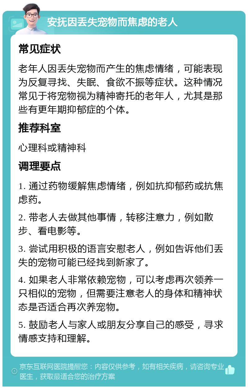 安抚因丢失宠物而焦虑的老人 常见症状 老年人因丢失宠物而产生的焦虑情绪，可能表现为反复寻找、失眠、食欲不振等症状。这种情况常见于将宠物视为精神寄托的老年人，尤其是那些有更年期抑郁症的个体。 推荐科室 心理科或精神科 调理要点 1. 通过药物缓解焦虑情绪，例如抗抑郁药或抗焦虑药。 2. 带老人去做其他事情，转移注意力，例如散步、看电影等。 3. 尝试用积极的语言安慰老人，例如告诉他们丢失的宠物可能已经找到新家了。 4. 如果老人非常依赖宠物，可以考虑再次领养一只相似的宠物，但需要注意老人的身体和精神状态是否适合再次养宠物。 5. 鼓励老人与家人或朋友分享自己的感受，寻求情感支持和理解。