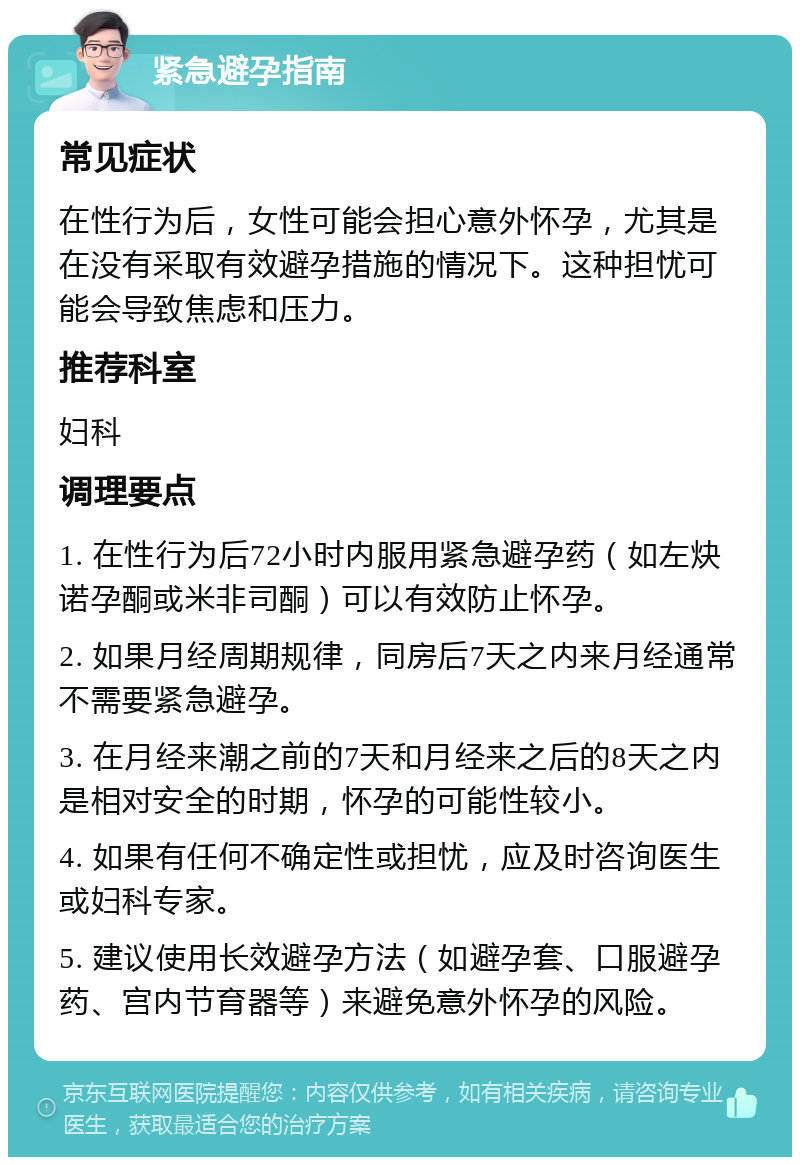 紧急避孕指南 常见症状 在性行为后，女性可能会担心意外怀孕，尤其是在没有采取有效避孕措施的情况下。这种担忧可能会导致焦虑和压力。 推荐科室 妇科 调理要点 1. 在性行为后72小时内服用紧急避孕药（如左炔诺孕酮或米非司酮）可以有效防止怀孕。 2. 如果月经周期规律，同房后7天之内来月经通常不需要紧急避孕。 3. 在月经来潮之前的7天和月经来之后的8天之内是相对安全的时期，怀孕的可能性较小。 4. 如果有任何不确定性或担忧，应及时咨询医生或妇科专家。 5. 建议使用长效避孕方法（如避孕套、口服避孕药、宫内节育器等）来避免意外怀孕的风险。