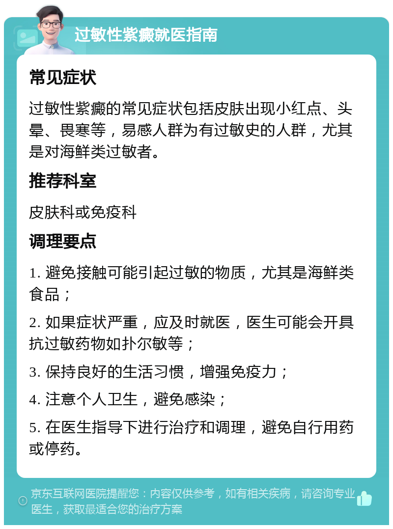 过敏性紫癜就医指南 常见症状 过敏性紫癜的常见症状包括皮肤出现小红点、头晕、畏寒等，易感人群为有过敏史的人群，尤其是对海鲜类过敏者。 推荐科室 皮肤科或免疫科 调理要点 1. 避免接触可能引起过敏的物质，尤其是海鲜类食品； 2. 如果症状严重，应及时就医，医生可能会开具抗过敏药物如扑尔敏等； 3. 保持良好的生活习惯，增强免疫力； 4. 注意个人卫生，避免感染； 5. 在医生指导下进行治疗和调理，避免自行用药或停药。