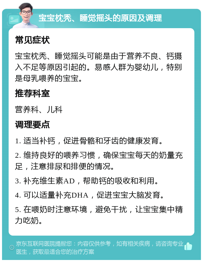 宝宝枕秃、睡觉摇头的原因及调理 常见症状 宝宝枕秃、睡觉摇头可能是由于营养不良、钙摄入不足等原因引起的。易感人群为婴幼儿，特别是母乳喂养的宝宝。 推荐科室 营养科、儿科 调理要点 1. 适当补钙，促进骨骼和牙齿的健康发育。 2. 维持良好的喂养习惯，确保宝宝每天的奶量充足，注意排尿和排便的情况。 3. 补充维生素AD，帮助钙的吸收和利用。 4. 可以适量补充DHA，促进宝宝大脑发育。 5. 在喂奶时注意环境，避免干扰，让宝宝集中精力吃奶。