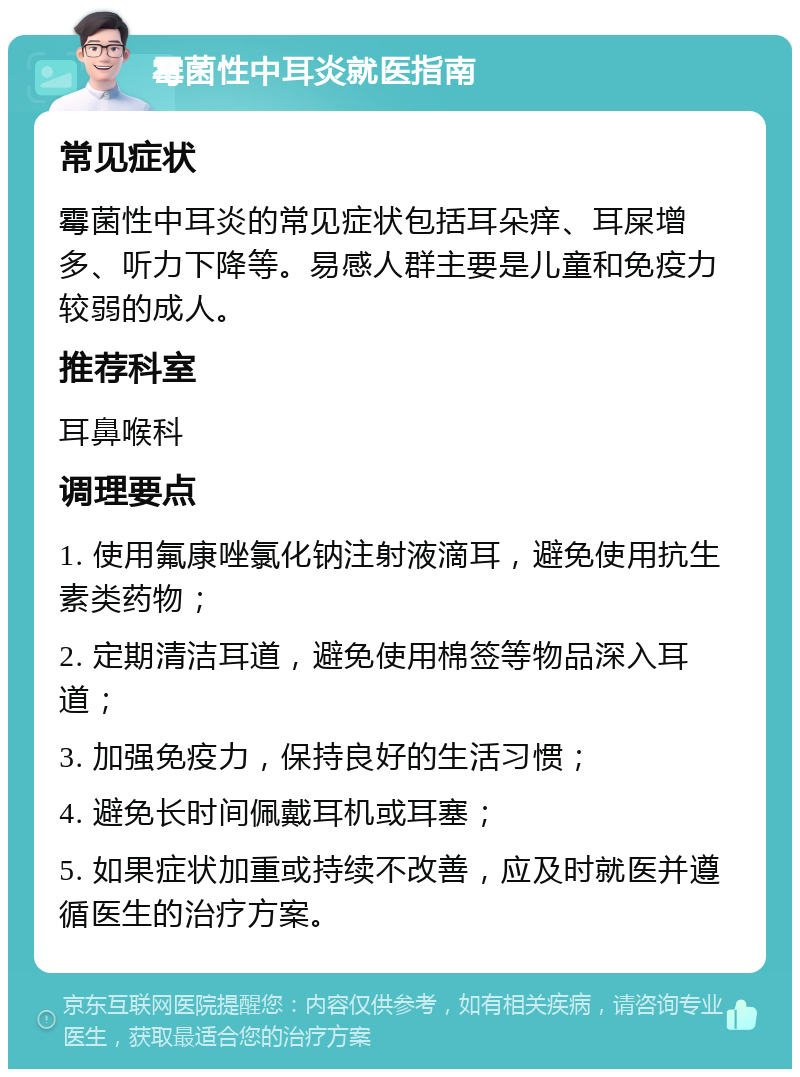 霉菌性中耳炎就医指南 常见症状 霉菌性中耳炎的常见症状包括耳朵痒、耳屎增多、听力下降等。易感人群主要是儿童和免疫力较弱的成人。 推荐科室 耳鼻喉科 调理要点 1. 使用氟康唑氯化钠注射液滴耳，避免使用抗生素类药物； 2. 定期清洁耳道，避免使用棉签等物品深入耳道； 3. 加强免疫力，保持良好的生活习惯； 4. 避免长时间佩戴耳机或耳塞； 5. 如果症状加重或持续不改善，应及时就医并遵循医生的治疗方案。