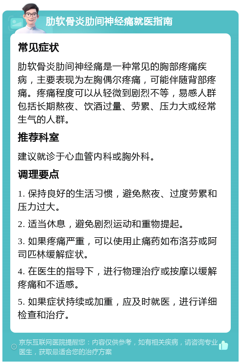 肋软骨炎肋间神经痛就医指南 常见症状 肋软骨炎肋间神经痛是一种常见的胸部疼痛疾病，主要表现为左胸偶尔疼痛，可能伴随背部疼痛。疼痛程度可以从轻微到剧烈不等，易感人群包括长期熬夜、饮酒过量、劳累、压力大或经常生气的人群。 推荐科室 建议就诊于心血管内科或胸外科。 调理要点 1. 保持良好的生活习惯，避免熬夜、过度劳累和压力过大。 2. 适当休息，避免剧烈运动和重物提起。 3. 如果疼痛严重，可以使用止痛药如布洛芬或阿司匹林缓解症状。 4. 在医生的指导下，进行物理治疗或按摩以缓解疼痛和不适感。 5. 如果症状持续或加重，应及时就医，进行详细检查和治疗。