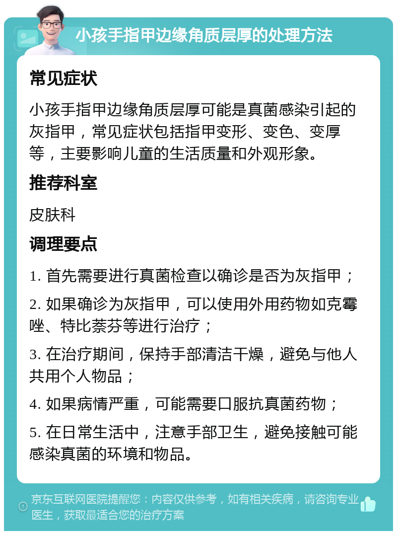 小孩手指甲边缘角质层厚的处理方法 常见症状 小孩手指甲边缘角质层厚可能是真菌感染引起的灰指甲，常见症状包括指甲变形、变色、变厚等，主要影响儿童的生活质量和外观形象。 推荐科室 皮肤科 调理要点 1. 首先需要进行真菌检查以确诊是否为灰指甲； 2. 如果确诊为灰指甲，可以使用外用药物如克霉唑、特比萘芬等进行治疗； 3. 在治疗期间，保持手部清洁干燥，避免与他人共用个人物品； 4. 如果病情严重，可能需要口服抗真菌药物； 5. 在日常生活中，注意手部卫生，避免接触可能感染真菌的环境和物品。