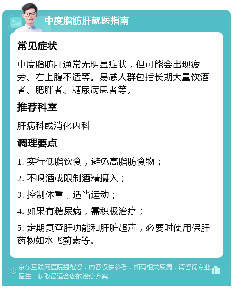 中度脂肪肝就医指南 常见症状 中度脂肪肝通常无明显症状，但可能会出现疲劳、右上腹不适等。易感人群包括长期大量饮酒者、肥胖者、糖尿病患者等。 推荐科室 肝病科或消化内科 调理要点 1. 实行低脂饮食，避免高脂肪食物； 2. 不喝酒或限制酒精摄入； 3. 控制体重，适当运动； 4. 如果有糖尿病，需积极治疗； 5. 定期复查肝功能和肝脏超声，必要时使用保肝药物如水飞蓟素等。