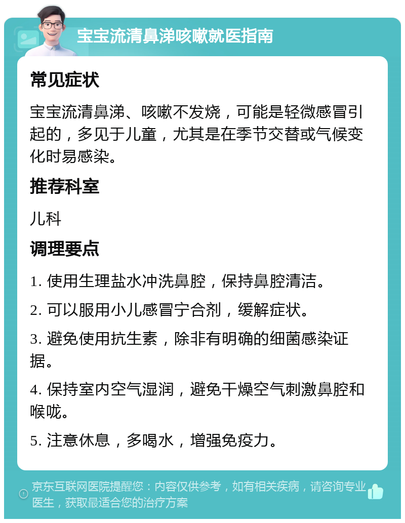 宝宝流清鼻涕咳嗽就医指南 常见症状 宝宝流清鼻涕、咳嗽不发烧，可能是轻微感冒引起的，多见于儿童，尤其是在季节交替或气候变化时易感染。 推荐科室 儿科 调理要点 1. 使用生理盐水冲洗鼻腔，保持鼻腔清洁。 2. 可以服用小儿感冒宁合剂，缓解症状。 3. 避免使用抗生素，除非有明确的细菌感染证据。 4. 保持室内空气湿润，避免干燥空气刺激鼻腔和喉咙。 5. 注意休息，多喝水，增强免疫力。