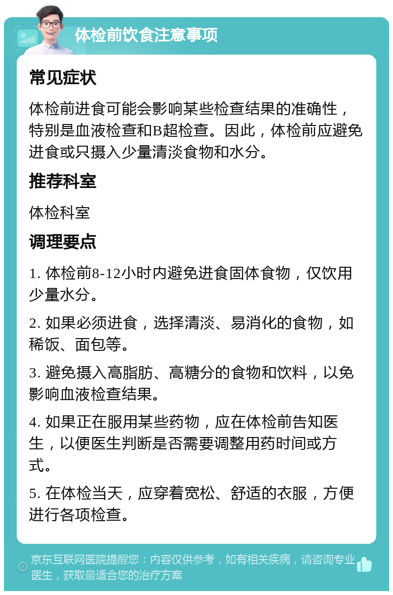 体检前饮食注意事项 常见症状 体检前进食可能会影响某些检查结果的准确性，特别是血液检查和B超检查。因此，体检前应避免进食或只摄入少量清淡食物和水分。 推荐科室 体检科室 调理要点 1. 体检前8-12小时内避免进食固体食物，仅饮用少量水分。 2. 如果必须进食，选择清淡、易消化的食物，如稀饭、面包等。 3. 避免摄入高脂肪、高糖分的食物和饮料，以免影响血液检查结果。 4. 如果正在服用某些药物，应在体检前告知医生，以便医生判断是否需要调整用药时间或方式。 5. 在体检当天，应穿着宽松、舒适的衣服，方便进行各项检查。