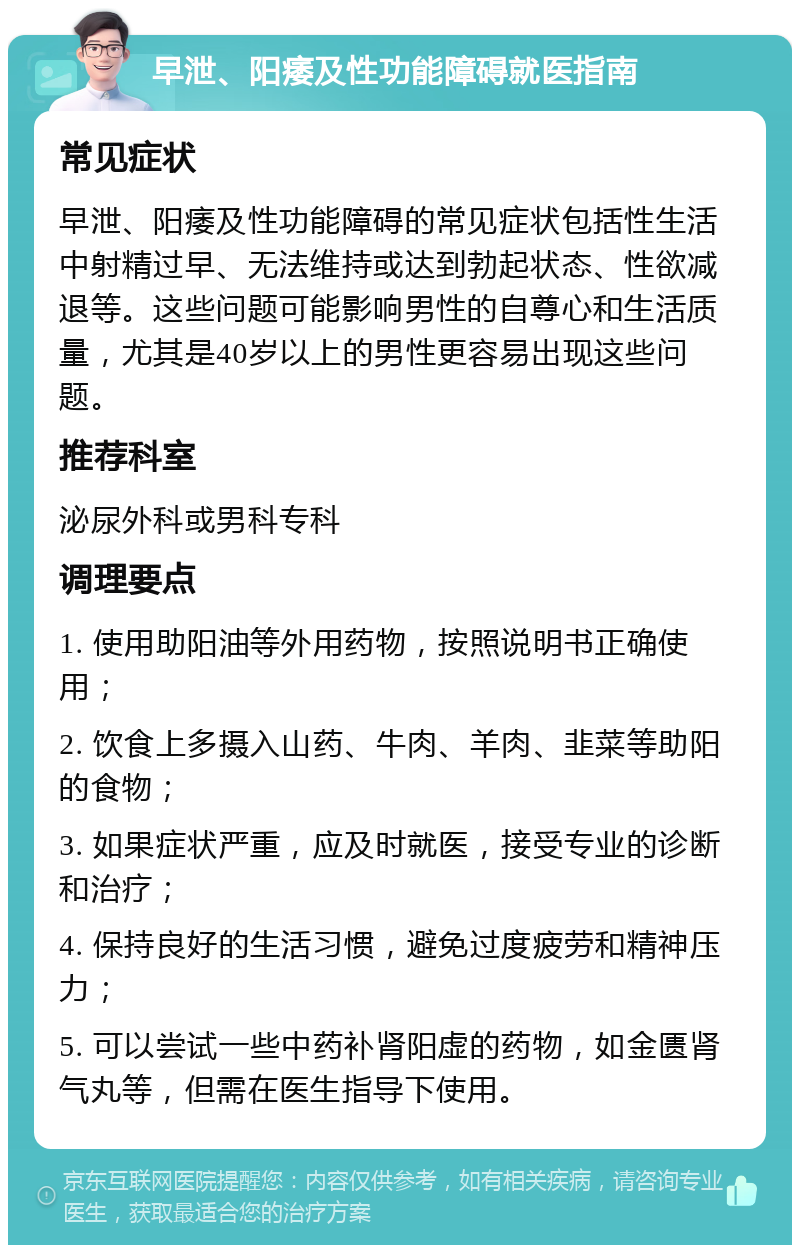 早泄、阳痿及性功能障碍就医指南 常见症状 早泄、阳痿及性功能障碍的常见症状包括性生活中射精过早、无法维持或达到勃起状态、性欲减退等。这些问题可能影响男性的自尊心和生活质量，尤其是40岁以上的男性更容易出现这些问题。 推荐科室 泌尿外科或男科专科 调理要点 1. 使用助阳油等外用药物，按照说明书正确使用； 2. 饮食上多摄入山药、牛肉、羊肉、韭菜等助阳的食物； 3. 如果症状严重，应及时就医，接受专业的诊断和治疗； 4. 保持良好的生活习惯，避免过度疲劳和精神压力； 5. 可以尝试一些中药补肾阳虚的药物，如金匮肾气丸等，但需在医生指导下使用。