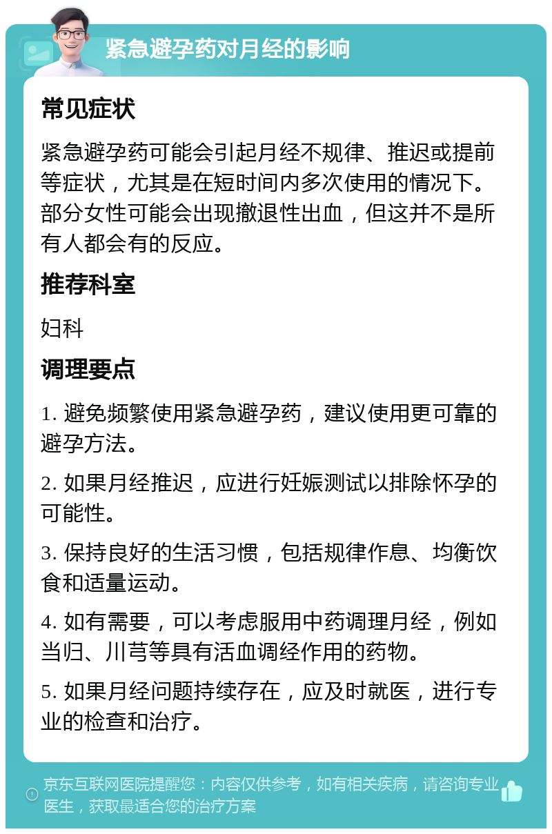 紧急避孕药对月经的影响 常见症状 紧急避孕药可能会引起月经不规律、推迟或提前等症状，尤其是在短时间内多次使用的情况下。部分女性可能会出现撤退性出血，但这并不是所有人都会有的反应。 推荐科室 妇科 调理要点 1. 避免频繁使用紧急避孕药，建议使用更可靠的避孕方法。 2. 如果月经推迟，应进行妊娠测试以排除怀孕的可能性。 3. 保持良好的生活习惯，包括规律作息、均衡饮食和适量运动。 4. 如有需要，可以考虑服用中药调理月经，例如当归、川芎等具有活血调经作用的药物。 5. 如果月经问题持续存在，应及时就医，进行专业的检查和治疗。