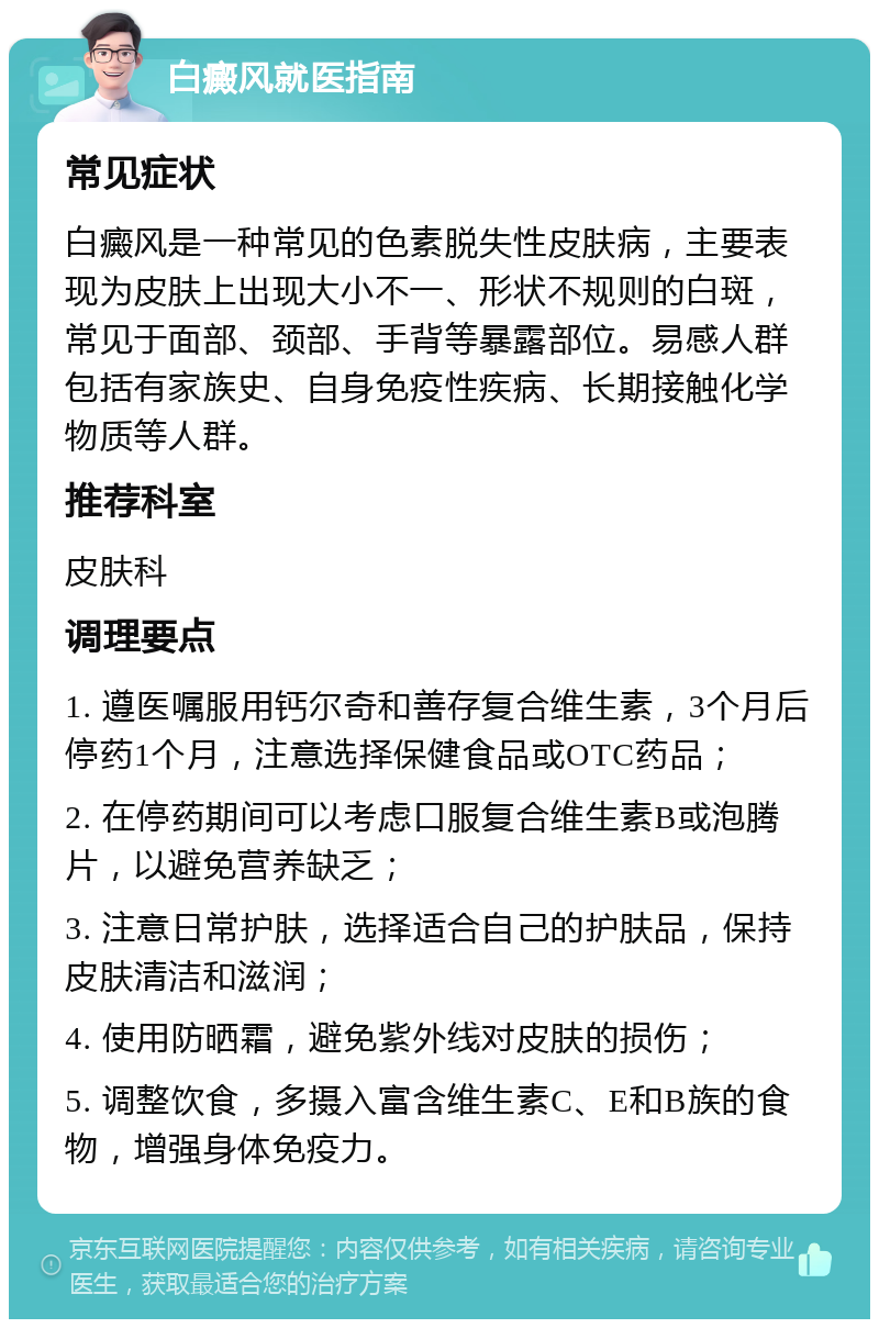 白癜风就医指南 常见症状 白癜风是一种常见的色素脱失性皮肤病，主要表现为皮肤上出现大小不一、形状不规则的白斑，常见于面部、颈部、手背等暴露部位。易感人群包括有家族史、自身免疫性疾病、长期接触化学物质等人群。 推荐科室 皮肤科 调理要点 1. 遵医嘱服用钙尔奇和善存复合维生素，3个月后停药1个月，注意选择保健食品或OTC药品； 2. 在停药期间可以考虑口服复合维生素B或泡腾片，以避免营养缺乏； 3. 注意日常护肤，选择适合自己的护肤品，保持皮肤清洁和滋润； 4. 使用防晒霜，避免紫外线对皮肤的损伤； 5. 调整饮食，多摄入富含维生素C、E和B族的食物，增强身体免疫力。