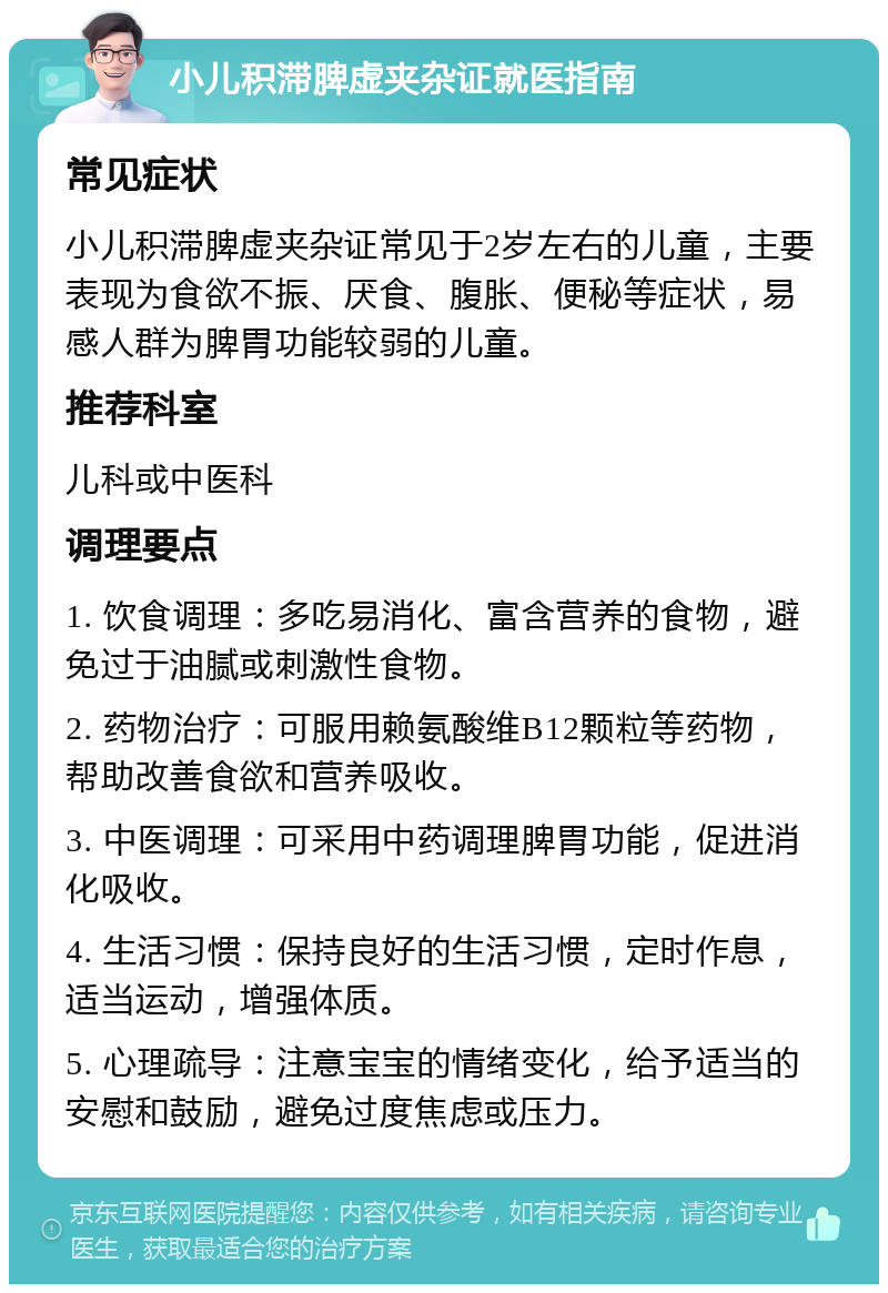 小儿积滞脾虚夹杂证就医指南 常见症状 小儿积滞脾虚夹杂证常见于2岁左右的儿童，主要表现为食欲不振、厌食、腹胀、便秘等症状，易感人群为脾胃功能较弱的儿童。 推荐科室 儿科或中医科 调理要点 1. 饮食调理：多吃易消化、富含营养的食物，避免过于油腻或刺激性食物。 2. 药物治疗：可服用赖氨酸维B12颗粒等药物，帮助改善食欲和营养吸收。 3. 中医调理：可采用中药调理脾胃功能，促进消化吸收。 4. 生活习惯：保持良好的生活习惯，定时作息，适当运动，增强体质。 5. 心理疏导：注意宝宝的情绪变化，给予适当的安慰和鼓励，避免过度焦虑或压力。