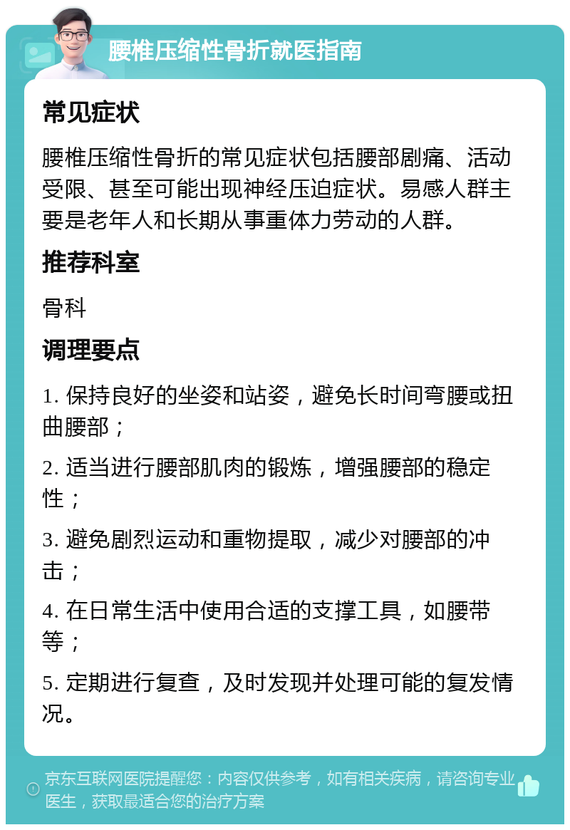 腰椎压缩性骨折就医指南 常见症状 腰椎压缩性骨折的常见症状包括腰部剧痛、活动受限、甚至可能出现神经压迫症状。易感人群主要是老年人和长期从事重体力劳动的人群。 推荐科室 骨科 调理要点 1. 保持良好的坐姿和站姿，避免长时间弯腰或扭曲腰部； 2. 适当进行腰部肌肉的锻炼，增强腰部的稳定性； 3. 避免剧烈运动和重物提取，减少对腰部的冲击； 4. 在日常生活中使用合适的支撑工具，如腰带等； 5. 定期进行复查，及时发现并处理可能的复发情况。