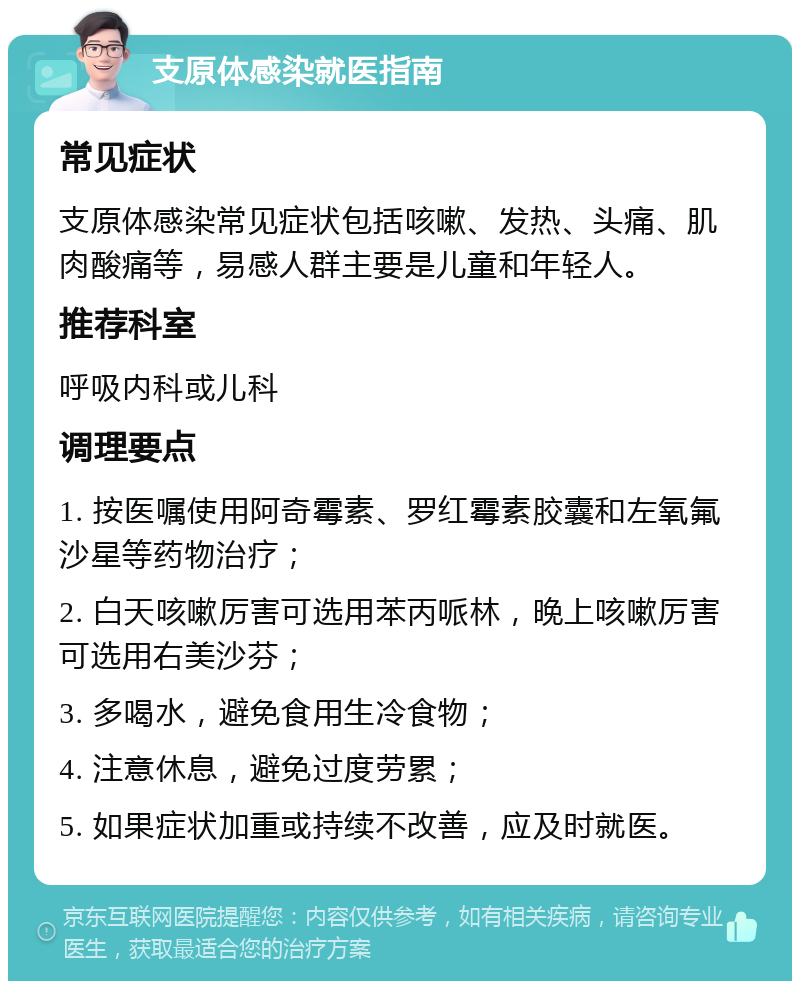 支原体感染就医指南 常见症状 支原体感染常见症状包括咳嗽、发热、头痛、肌肉酸痛等，易感人群主要是儿童和年轻人。 推荐科室 呼吸内科或儿科 调理要点 1. 按医嘱使用阿奇霉素、罗红霉素胶囊和左氧氟沙星等药物治疗； 2. 白天咳嗽厉害可选用苯丙哌林，晚上咳嗽厉害可选用右美沙芬； 3. 多喝水，避免食用生冷食物； 4. 注意休息，避免过度劳累； 5. 如果症状加重或持续不改善，应及时就医。