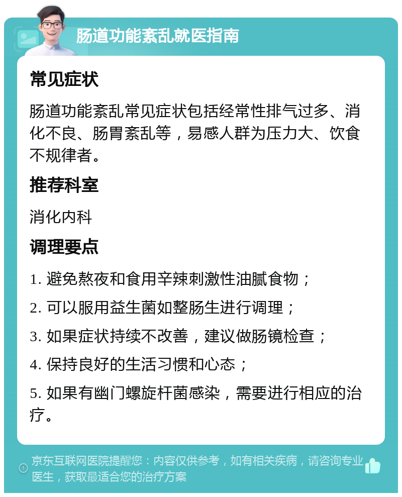 肠道功能紊乱就医指南 常见症状 肠道功能紊乱常见症状包括经常性排气过多、消化不良、肠胃紊乱等，易感人群为压力大、饮食不规律者。 推荐科室 消化内科 调理要点 1. 避免熬夜和食用辛辣刺激性油腻食物； 2. 可以服用益生菌如整肠生进行调理； 3. 如果症状持续不改善，建议做肠镜检查； 4. 保持良好的生活习惯和心态； 5. 如果有幽门螺旋杆菌感染，需要进行相应的治疗。