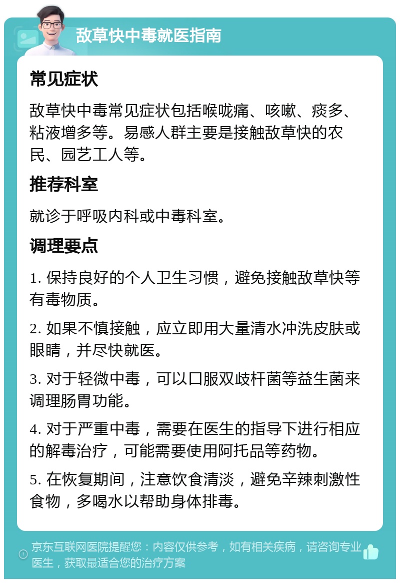 敌草快中毒就医指南 常见症状 敌草快中毒常见症状包括喉咙痛、咳嗽、痰多、粘液增多等。易感人群主要是接触敌草快的农民、园艺工人等。 推荐科室 就诊于呼吸内科或中毒科室。 调理要点 1. 保持良好的个人卫生习惯，避免接触敌草快等有毒物质。 2. 如果不慎接触，应立即用大量清水冲洗皮肤或眼睛，并尽快就医。 3. 对于轻微中毒，可以口服双歧杆菌等益生菌来调理肠胃功能。 4. 对于严重中毒，需要在医生的指导下进行相应的解毒治疗，可能需要使用阿托品等药物。 5. 在恢复期间，注意饮食清淡，避免辛辣刺激性食物，多喝水以帮助身体排毒。