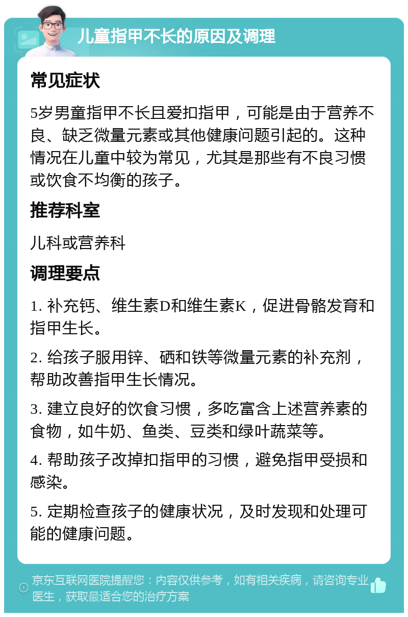 儿童指甲不长的原因及调理 常见症状 5岁男童指甲不长且爱扣指甲，可能是由于营养不良、缺乏微量元素或其他健康问题引起的。这种情况在儿童中较为常见，尤其是那些有不良习惯或饮食不均衡的孩子。 推荐科室 儿科或营养科 调理要点 1. 补充钙、维生素D和维生素K，促进骨骼发育和指甲生长。 2. 给孩子服用锌、硒和铁等微量元素的补充剂，帮助改善指甲生长情况。 3. 建立良好的饮食习惯，多吃富含上述营养素的食物，如牛奶、鱼类、豆类和绿叶蔬菜等。 4. 帮助孩子改掉扣指甲的习惯，避免指甲受损和感染。 5. 定期检查孩子的健康状况，及时发现和处理可能的健康问题。