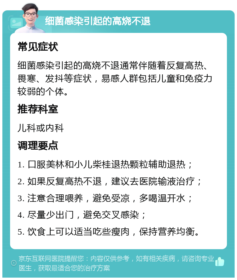 细菌感染引起的高烧不退 常见症状 细菌感染引起的高烧不退通常伴随着反复高热、畏寒、发抖等症状，易感人群包括儿童和免疫力较弱的个体。 推荐科室 儿科或内科 调理要点 1. 口服美林和小儿柴桂退热颗粒辅助退热； 2. 如果反复高热不退，建议去医院输液治疗； 3. 注意合理喂养，避免受凉，多喝温开水； 4. 尽量少出门，避免交叉感染； 5. 饮食上可以适当吃些瘦肉，保持营养均衡。