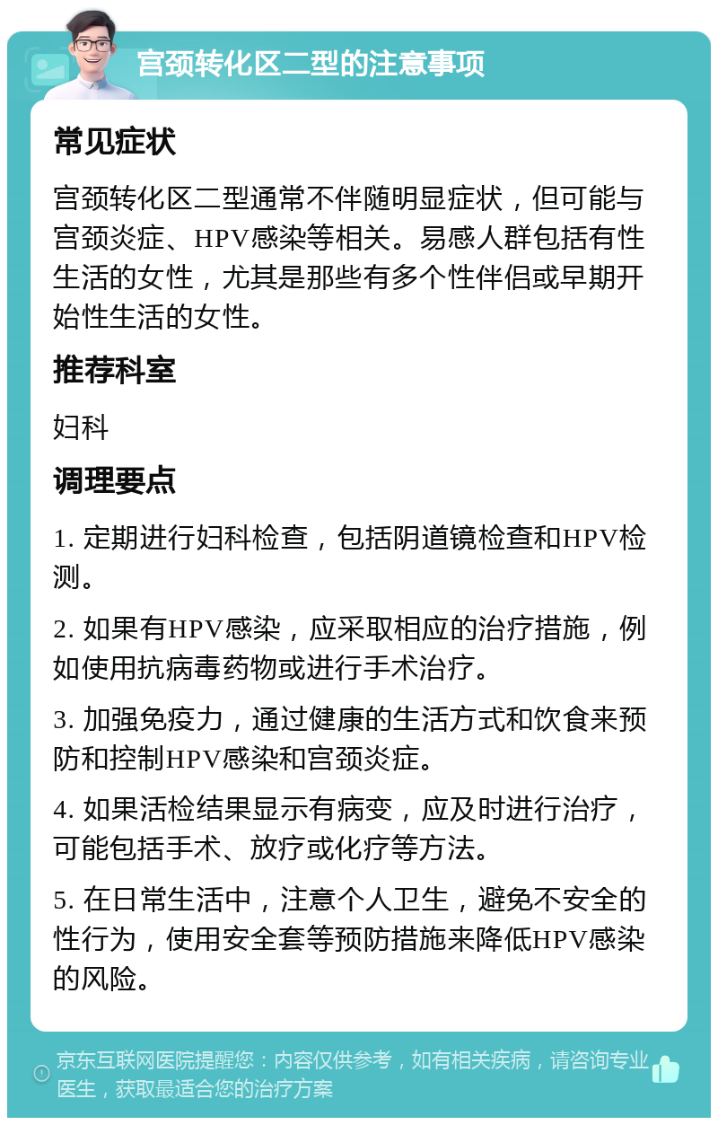 宫颈转化区二型的注意事项 常见症状 宫颈转化区二型通常不伴随明显症状，但可能与宫颈炎症、HPV感染等相关。易感人群包括有性生活的女性，尤其是那些有多个性伴侣或早期开始性生活的女性。 推荐科室 妇科 调理要点 1. 定期进行妇科检查，包括阴道镜检查和HPV检测。 2. 如果有HPV感染，应采取相应的治疗措施，例如使用抗病毒药物或进行手术治疗。 3. 加强免疫力，通过健康的生活方式和饮食来预防和控制HPV感染和宫颈炎症。 4. 如果活检结果显示有病变，应及时进行治疗，可能包括手术、放疗或化疗等方法。 5. 在日常生活中，注意个人卫生，避免不安全的性行为，使用安全套等预防措施来降低HPV感染的风险。