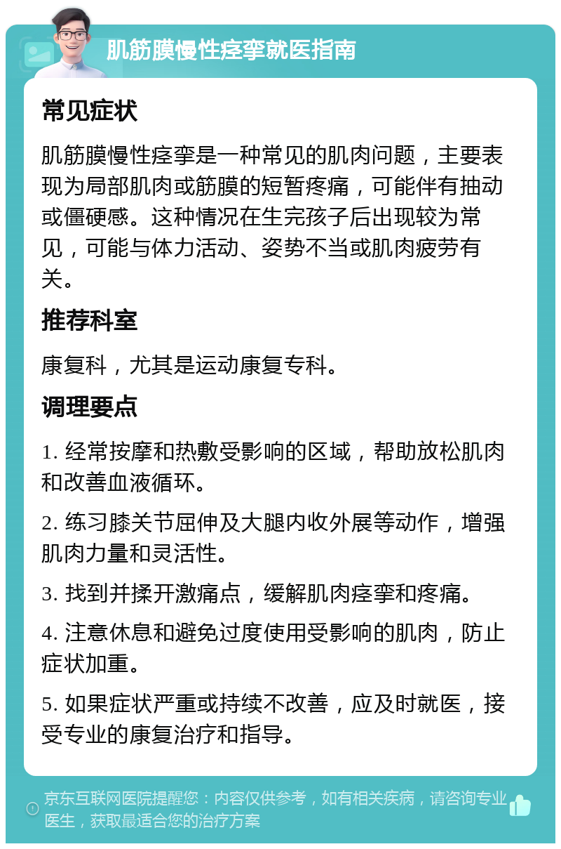 肌筋膜慢性痉挛就医指南 常见症状 肌筋膜慢性痉挛是一种常见的肌肉问题，主要表现为局部肌肉或筋膜的短暂疼痛，可能伴有抽动或僵硬感。这种情况在生完孩子后出现较为常见，可能与体力活动、姿势不当或肌肉疲劳有关。 推荐科室 康复科，尤其是运动康复专科。 调理要点 1. 经常按摩和热敷受影响的区域，帮助放松肌肉和改善血液循环。 2. 练习膝关节屈伸及大腿内收外展等动作，增强肌肉力量和灵活性。 3. 找到并揉开激痛点，缓解肌肉痉挛和疼痛。 4. 注意休息和避免过度使用受影响的肌肉，防止症状加重。 5. 如果症状严重或持续不改善，应及时就医，接受专业的康复治疗和指导。