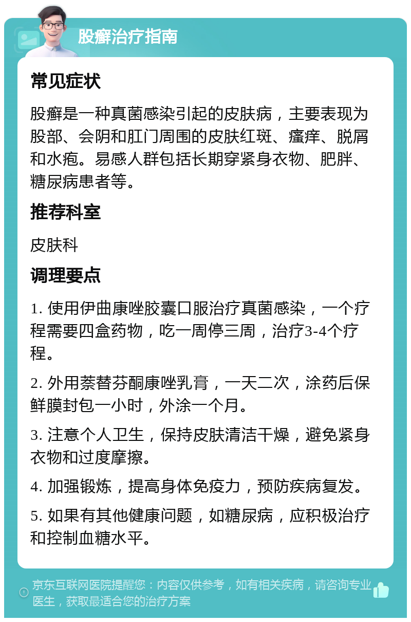 股癣治疗指南 常见症状 股癣是一种真菌感染引起的皮肤病，主要表现为股部、会阴和肛门周围的皮肤红斑、瘙痒、脱屑和水疱。易感人群包括长期穿紧身衣物、肥胖、糖尿病患者等。 推荐科室 皮肤科 调理要点 1. 使用伊曲康唑胶囊口服治疗真菌感染，一个疗程需要四盒药物，吃一周停三周，治疗3-4个疗程。 2. 外用萘替芬酮康唑乳膏，一天二次，涂药后保鲜膜封包一小时，外涂一个月。 3. 注意个人卫生，保持皮肤清洁干燥，避免紧身衣物和过度摩擦。 4. 加强锻炼，提高身体免疫力，预防疾病复发。 5. 如果有其他健康问题，如糖尿病，应积极治疗和控制血糖水平。