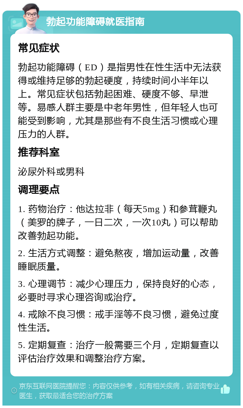 勃起功能障碍就医指南 常见症状 勃起功能障碍（ED）是指男性在性生活中无法获得或维持足够的勃起硬度，持续时间小半年以上。常见症状包括勃起困难、硬度不够、早泄等。易感人群主要是中老年男性，但年轻人也可能受到影响，尤其是那些有不良生活习惯或心理压力的人群。 推荐科室 泌尿外科或男科 调理要点 1. 药物治疗：他达拉非（每天5mg）和参茸鞭丸（美罗的牌子，一日二次，一次10丸）可以帮助改善勃起功能。 2. 生活方式调整：避免熬夜，增加运动量，改善睡眠质量。 3. 心理调节：减少心理压力，保持良好的心态，必要时寻求心理咨询或治疗。 4. 戒除不良习惯：戒手淫等不良习惯，避免过度性生活。 5. 定期复查：治疗一般需要三个月，定期复查以评估治疗效果和调整治疗方案。