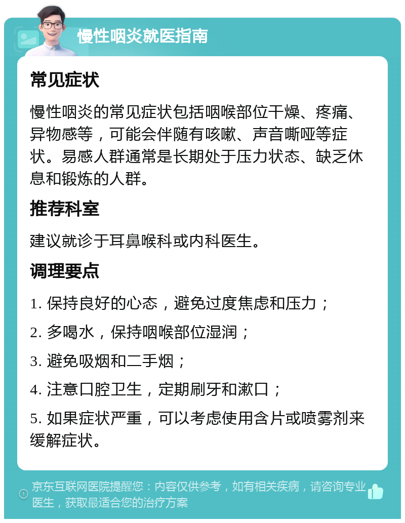 慢性咽炎就医指南 常见症状 慢性咽炎的常见症状包括咽喉部位干燥、疼痛、异物感等，可能会伴随有咳嗽、声音嘶哑等症状。易感人群通常是长期处于压力状态、缺乏休息和锻炼的人群。 推荐科室 建议就诊于耳鼻喉科或内科医生。 调理要点 1. 保持良好的心态，避免过度焦虑和压力； 2. 多喝水，保持咽喉部位湿润； 3. 避免吸烟和二手烟； 4. 注意口腔卫生，定期刷牙和漱口； 5. 如果症状严重，可以考虑使用含片或喷雾剂来缓解症状。