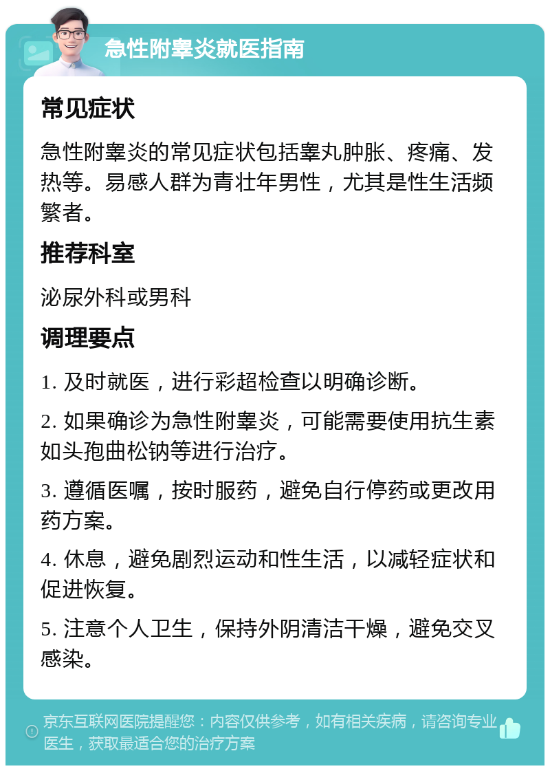 急性附睾炎就医指南 常见症状 急性附睾炎的常见症状包括睾丸肿胀、疼痛、发热等。易感人群为青壮年男性，尤其是性生活频繁者。 推荐科室 泌尿外科或男科 调理要点 1. 及时就医，进行彩超检查以明确诊断。 2. 如果确诊为急性附睾炎，可能需要使用抗生素如头孢曲松钠等进行治疗。 3. 遵循医嘱，按时服药，避免自行停药或更改用药方案。 4. 休息，避免剧烈运动和性生活，以减轻症状和促进恢复。 5. 注意个人卫生，保持外阴清洁干燥，避免交叉感染。