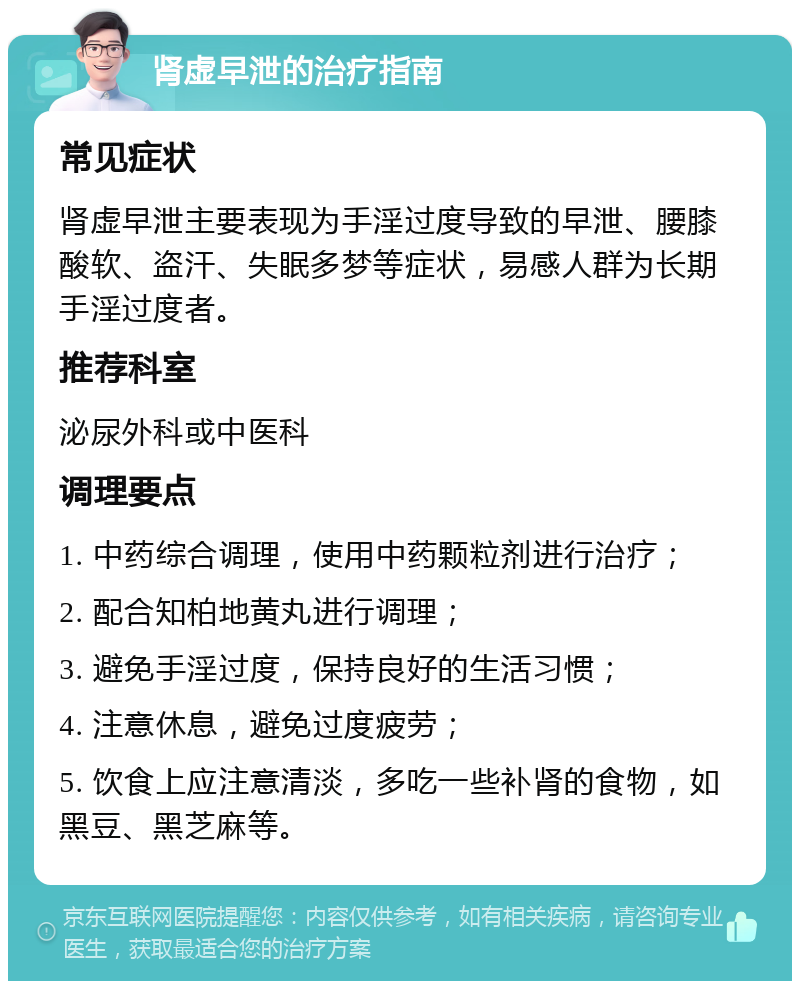 肾虚早泄的治疗指南 常见症状 肾虚早泄主要表现为手淫过度导致的早泄、腰膝酸软、盗汗、失眠多梦等症状，易感人群为长期手淫过度者。 推荐科室 泌尿外科或中医科 调理要点 1. 中药综合调理，使用中药颗粒剂进行治疗； 2. 配合知柏地黄丸进行调理； 3. 避免手淫过度，保持良好的生活习惯； 4. 注意休息，避免过度疲劳； 5. 饮食上应注意清淡，多吃一些补肾的食物，如黑豆、黑芝麻等。