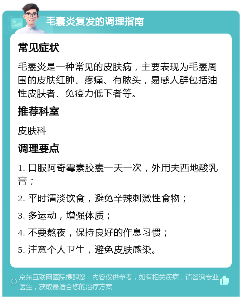 毛囊炎复发的调理指南 常见症状 毛囊炎是一种常见的皮肤病，主要表现为毛囊周围的皮肤红肿、疼痛、有脓头，易感人群包括油性皮肤者、免疫力低下者等。 推荐科室 皮肤科 调理要点 1. 口服阿奇霉素胶囊一天一次，外用夫西地酸乳膏； 2. 平时清淡饮食，避免辛辣刺激性食物； 3. 多运动，增强体质； 4. 不要熬夜，保持良好的作息习惯； 5. 注意个人卫生，避免皮肤感染。