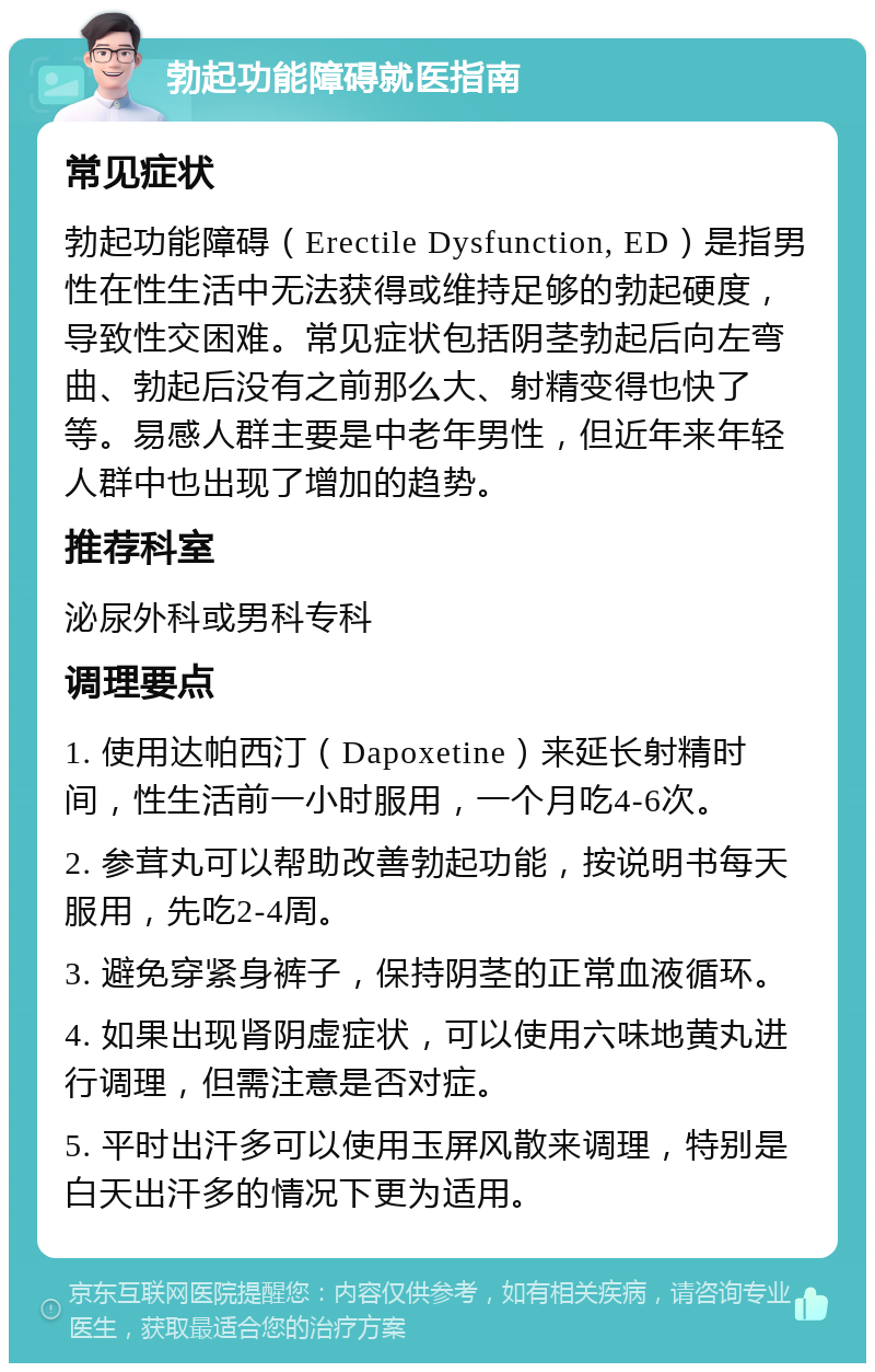 勃起功能障碍就医指南 常见症状 勃起功能障碍（Erectile Dysfunction, ED）是指男性在性生活中无法获得或维持足够的勃起硬度，导致性交困难。常见症状包括阴茎勃起后向左弯曲、勃起后没有之前那么大、射精变得也快了等。易感人群主要是中老年男性，但近年来年轻人群中也出现了增加的趋势。 推荐科室 泌尿外科或男科专科 调理要点 1. 使用达帕西汀（Dapoxetine）来延长射精时间，性生活前一小时服用，一个月吃4-6次。 2. 参茸丸可以帮助改善勃起功能，按说明书每天服用，先吃2-4周。 3. 避免穿紧身裤子，保持阴茎的正常血液循环。 4. 如果出现肾阴虚症状，可以使用六味地黄丸进行调理，但需注意是否对症。 5. 平时出汗多可以使用玉屏风散来调理，特别是白天出汗多的情况下更为适用。