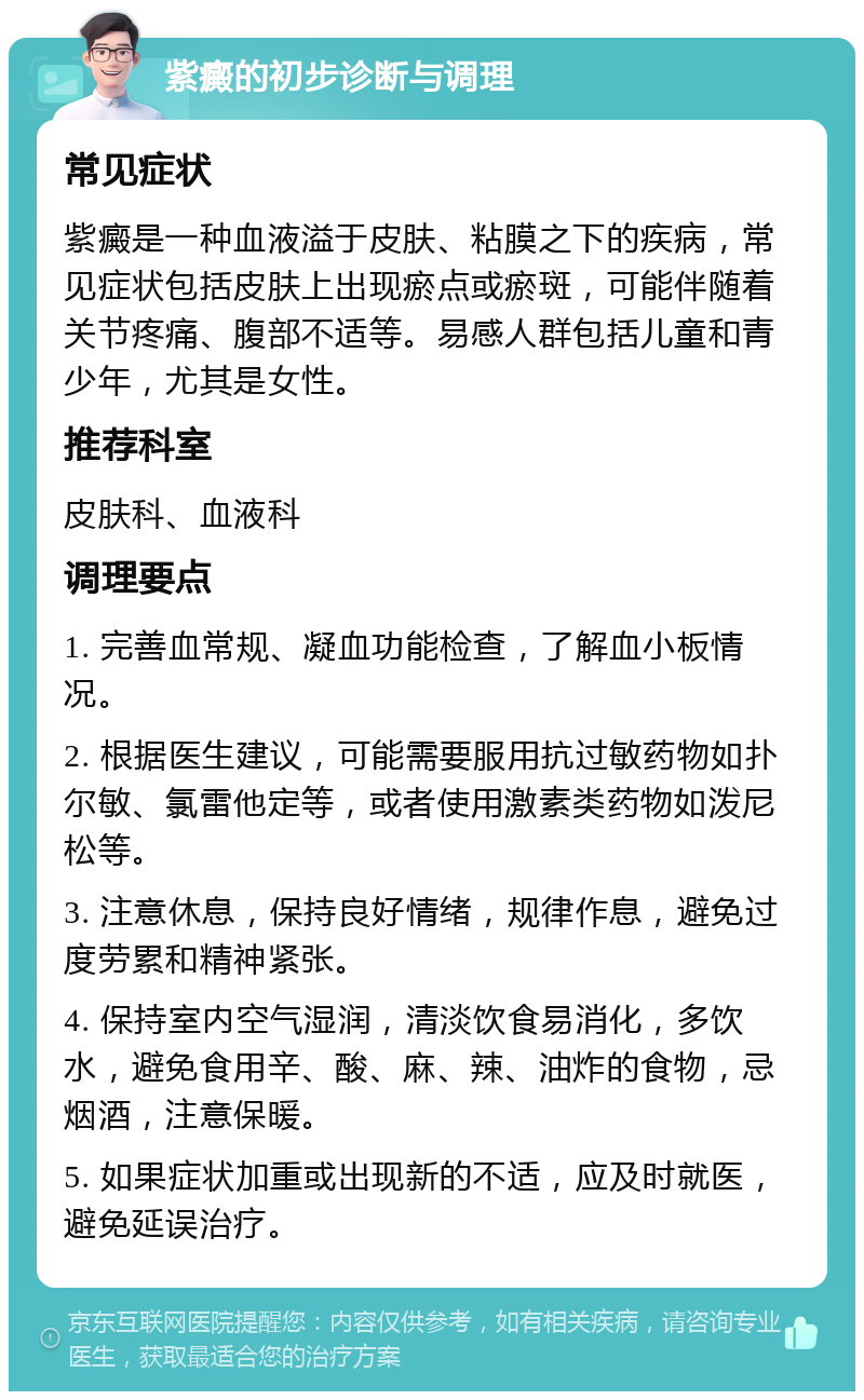 紫癜的初步诊断与调理 常见症状 紫癜是一种血液溢于皮肤、粘膜之下的疾病，常见症状包括皮肤上出现瘀点或瘀斑，可能伴随着关节疼痛、腹部不适等。易感人群包括儿童和青少年，尤其是女性。 推荐科室 皮肤科、血液科 调理要点 1. 完善血常规、凝血功能检查，了解血小板情况。 2. 根据医生建议，可能需要服用抗过敏药物如扑尔敏、氯雷他定等，或者使用激素类药物如泼尼松等。 3. 注意休息，保持良好情绪，规律作息，避免过度劳累和精神紧张。 4. 保持室内空气湿润，清淡饮食易消化，多饮水，避免食用辛、酸、麻、辣、油炸的食物，忌烟酒，注意保暖。 5. 如果症状加重或出现新的不适，应及时就医，避免延误治疗。