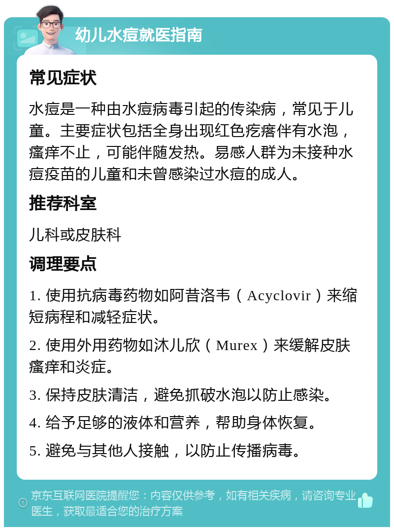 幼儿水痘就医指南 常见症状 水痘是一种由水痘病毒引起的传染病，常见于儿童。主要症状包括全身出现红色疙瘩伴有水泡，瘙痒不止，可能伴随发热。易感人群为未接种水痘疫苗的儿童和未曾感染过水痘的成人。 推荐科室 儿科或皮肤科 调理要点 1. 使用抗病毒药物如阿昔洛韦（Acyclovir）来缩短病程和减轻症状。 2. 使用外用药物如沐儿欣（Murex）来缓解皮肤瘙痒和炎症。 3. 保持皮肤清洁，避免抓破水泡以防止感染。 4. 给予足够的液体和营养，帮助身体恢复。 5. 避免与其他人接触，以防止传播病毒。