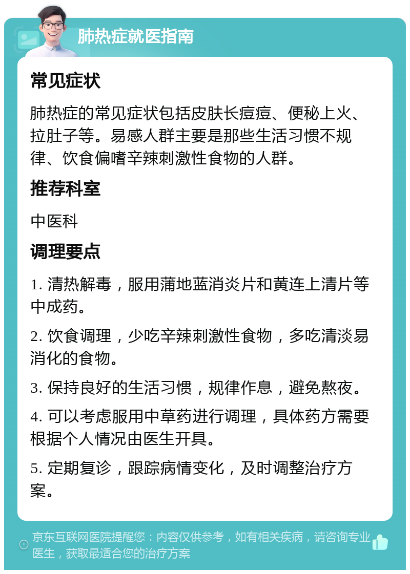 肺热症就医指南 常见症状 肺热症的常见症状包括皮肤长痘痘、便秘上火、拉肚子等。易感人群主要是那些生活习惯不规律、饮食偏嗜辛辣刺激性食物的人群。 推荐科室 中医科 调理要点 1. 清热解毒，服用蒲地蓝消炎片和黄连上清片等中成药。 2. 饮食调理，少吃辛辣刺激性食物，多吃清淡易消化的食物。 3. 保持良好的生活习惯，规律作息，避免熬夜。 4. 可以考虑服用中草药进行调理，具体药方需要根据个人情况由医生开具。 5. 定期复诊，跟踪病情变化，及时调整治疗方案。