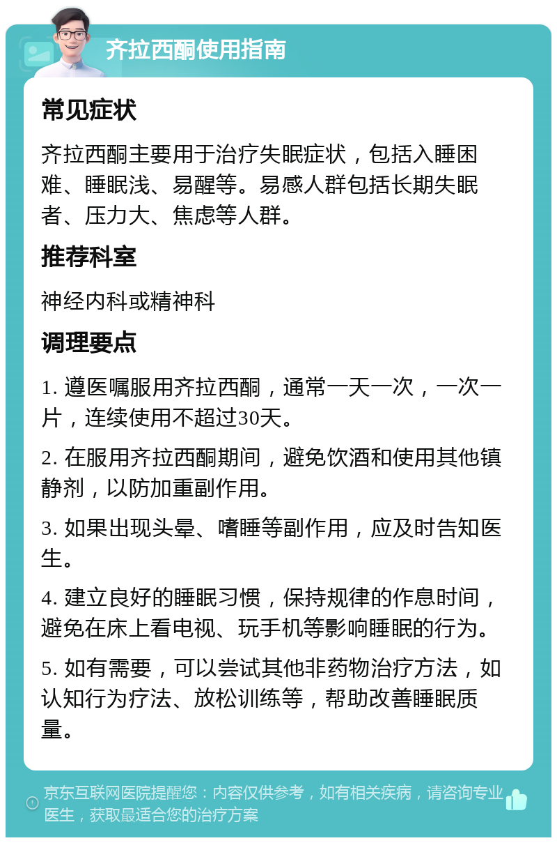 齐拉西酮使用指南 常见症状 齐拉西酮主要用于治疗失眠症状，包括入睡困难、睡眠浅、易醒等。易感人群包括长期失眠者、压力大、焦虑等人群。 推荐科室 神经内科或精神科 调理要点 1. 遵医嘱服用齐拉西酮，通常一天一次，一次一片，连续使用不超过30天。 2. 在服用齐拉西酮期间，避免饮酒和使用其他镇静剂，以防加重副作用。 3. 如果出现头晕、嗜睡等副作用，应及时告知医生。 4. 建立良好的睡眠习惯，保持规律的作息时间，避免在床上看电视、玩手机等影响睡眠的行为。 5. 如有需要，可以尝试其他非药物治疗方法，如认知行为疗法、放松训练等，帮助改善睡眠质量。