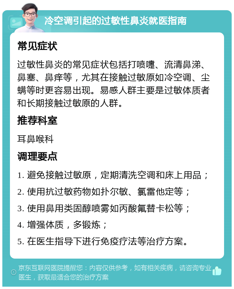 冷空调引起的过敏性鼻炎就医指南 常见症状 过敏性鼻炎的常见症状包括打喷嚏、流清鼻涕、鼻塞、鼻痒等，尤其在接触过敏原如冷空调、尘螨等时更容易出现。易感人群主要是过敏体质者和长期接触过敏原的人群。 推荐科室 耳鼻喉科 调理要点 1. 避免接触过敏原，定期清洗空调和床上用品； 2. 使用抗过敏药物如扑尔敏、氯雷他定等； 3. 使用鼻用类固醇喷雾如丙酸氟替卡松等； 4. 增强体质，多锻炼； 5. 在医生指导下进行免疫疗法等治疗方案。