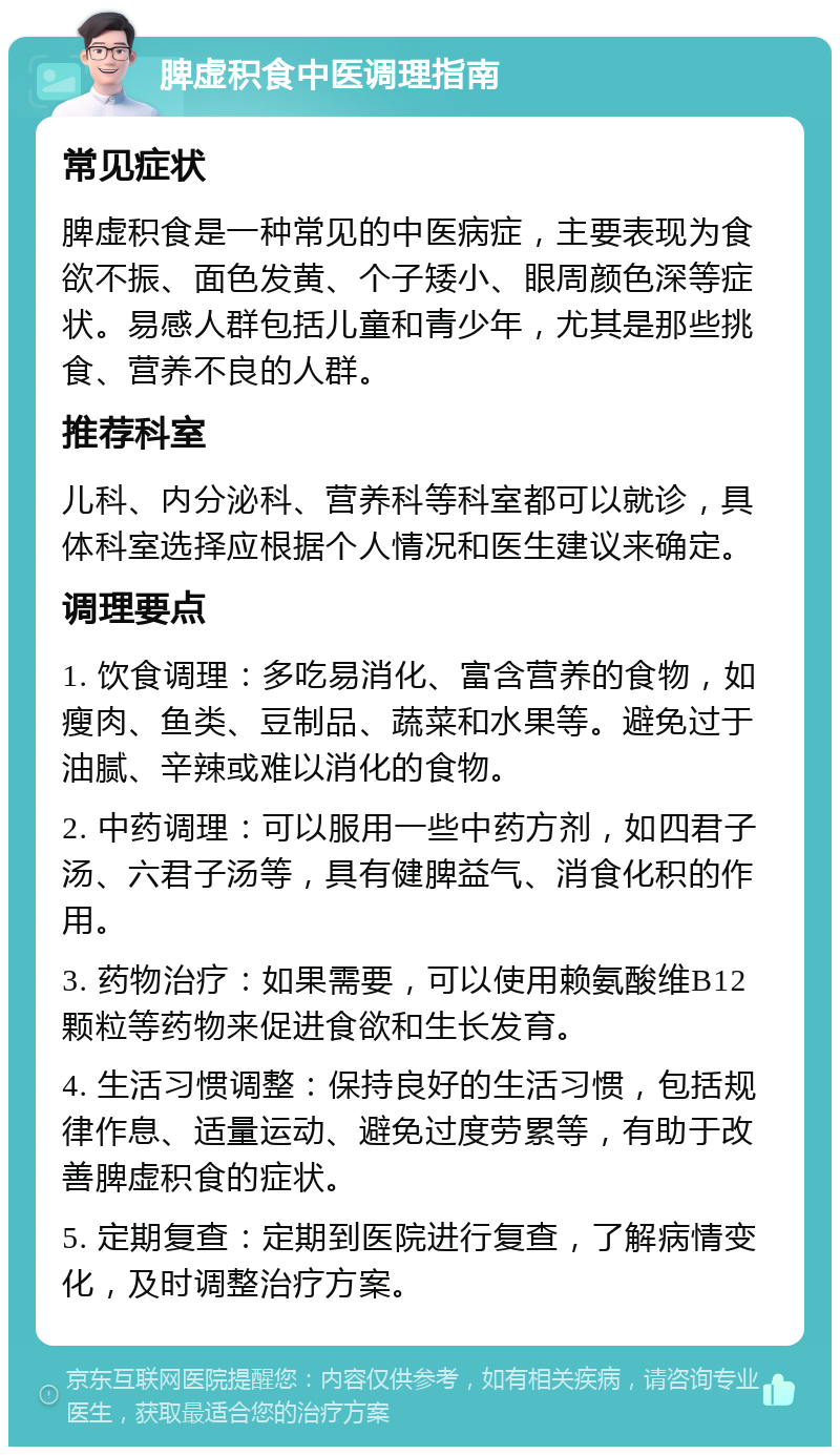 脾虚积食中医调理指南 常见症状 脾虚积食是一种常见的中医病症，主要表现为食欲不振、面色发黄、个子矮小、眼周颜色深等症状。易感人群包括儿童和青少年，尤其是那些挑食、营养不良的人群。 推荐科室 儿科、内分泌科、营养科等科室都可以就诊，具体科室选择应根据个人情况和医生建议来确定。 调理要点 1. 饮食调理：多吃易消化、富含营养的食物，如瘦肉、鱼类、豆制品、蔬菜和水果等。避免过于油腻、辛辣或难以消化的食物。 2. 中药调理：可以服用一些中药方剂，如四君子汤、六君子汤等，具有健脾益气、消食化积的作用。 3. 药物治疗：如果需要，可以使用赖氨酸维B12颗粒等药物来促进食欲和生长发育。 4. 生活习惯调整：保持良好的生活习惯，包括规律作息、适量运动、避免过度劳累等，有助于改善脾虚积食的症状。 5. 定期复查：定期到医院进行复查，了解病情变化，及时调整治疗方案。