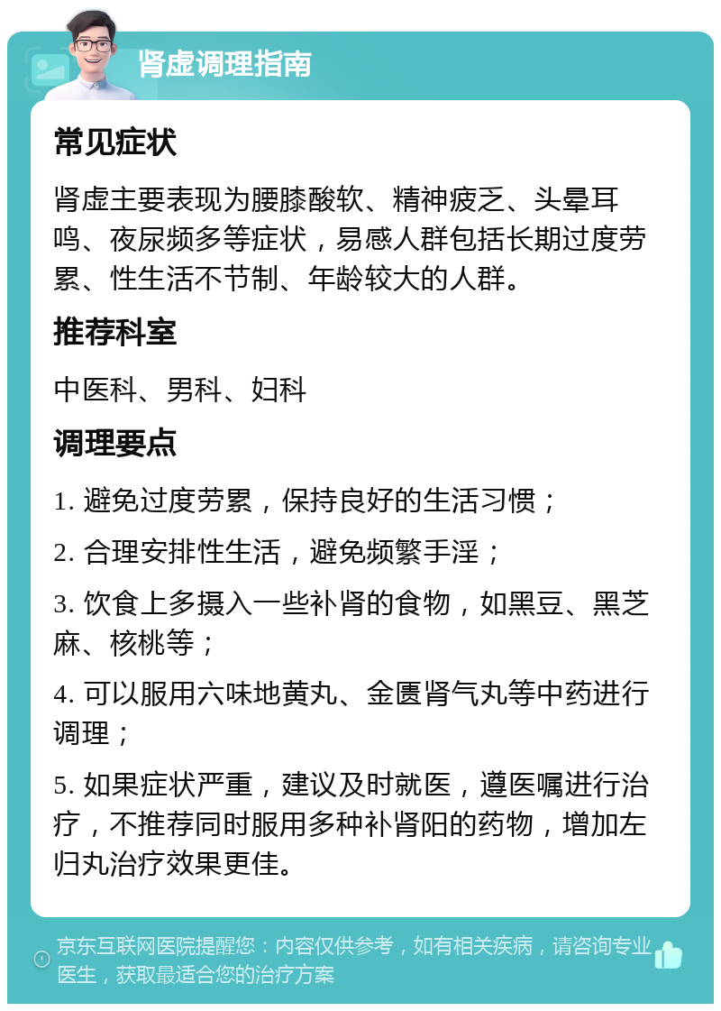 肾虚调理指南 常见症状 肾虚主要表现为腰膝酸软、精神疲乏、头晕耳鸣、夜尿频多等症状，易感人群包括长期过度劳累、性生活不节制、年龄较大的人群。 推荐科室 中医科、男科、妇科 调理要点 1. 避免过度劳累，保持良好的生活习惯； 2. 合理安排性生活，避免频繁手淫； 3. 饮食上多摄入一些补肾的食物，如黑豆、黑芝麻、核桃等； 4. 可以服用六味地黄丸、金匮肾气丸等中药进行调理； 5. 如果症状严重，建议及时就医，遵医嘱进行治疗，不推荐同时服用多种补肾阳的药物，增加左归丸治疗效果更佳。