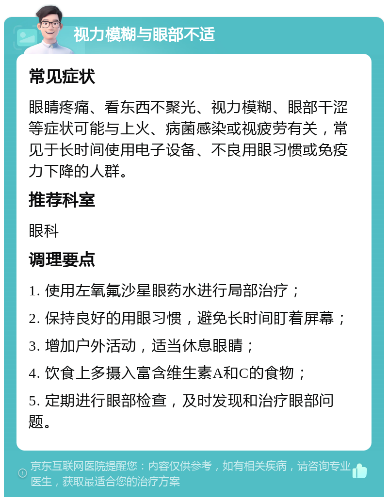 视力模糊与眼部不适 常见症状 眼睛疼痛、看东西不聚光、视力模糊、眼部干涩等症状可能与上火、病菌感染或视疲劳有关，常见于长时间使用电子设备、不良用眼习惯或免疫力下降的人群。 推荐科室 眼科 调理要点 1. 使用左氧氟沙星眼药水进行局部治疗； 2. 保持良好的用眼习惯，避免长时间盯着屏幕； 3. 增加户外活动，适当休息眼睛； 4. 饮食上多摄入富含维生素A和C的食物； 5. 定期进行眼部检查，及时发现和治疗眼部问题。