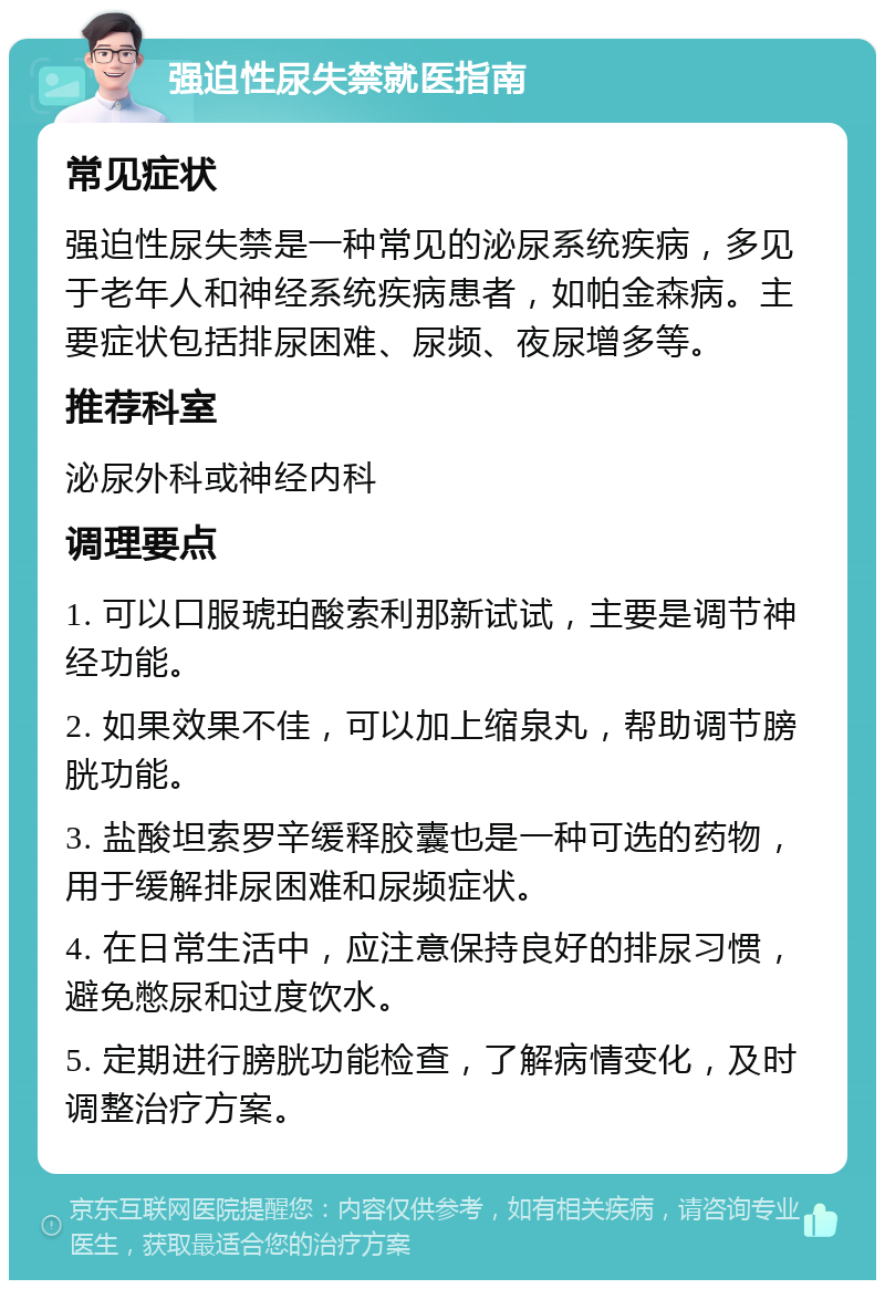 强迫性尿失禁就医指南 常见症状 强迫性尿失禁是一种常见的泌尿系统疾病，多见于老年人和神经系统疾病患者，如帕金森病。主要症状包括排尿困难、尿频、夜尿增多等。 推荐科室 泌尿外科或神经内科 调理要点 1. 可以口服琥珀酸索利那新试试，主要是调节神经功能。 2. 如果效果不佳，可以加上缩泉丸，帮助调节膀胱功能。 3. 盐酸坦索罗辛缓释胶囊也是一种可选的药物，用于缓解排尿困难和尿频症状。 4. 在日常生活中，应注意保持良好的排尿习惯，避免憋尿和过度饮水。 5. 定期进行膀胱功能检查，了解病情变化，及时调整治疗方案。