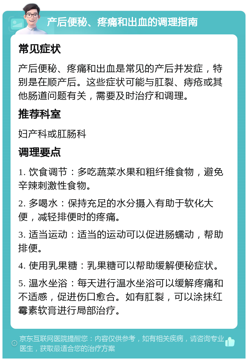 产后便秘、疼痛和出血的调理指南 常见症状 产后便秘、疼痛和出血是常见的产后并发症，特别是在顺产后。这些症状可能与肛裂、痔疮或其他肠道问题有关，需要及时治疗和调理。 推荐科室 妇产科或肛肠科 调理要点 1. 饮食调节：多吃蔬菜水果和粗纤维食物，避免辛辣刺激性食物。 2. 多喝水：保持充足的水分摄入有助于软化大便，减轻排便时的疼痛。 3. 适当运动：适当的运动可以促进肠蠕动，帮助排便。 4. 使用乳果糖：乳果糖可以帮助缓解便秘症状。 5. 温水坐浴：每天进行温水坐浴可以缓解疼痛和不适感，促进伤口愈合。如有肛裂，可以涂抹红霉素软膏进行局部治疗。