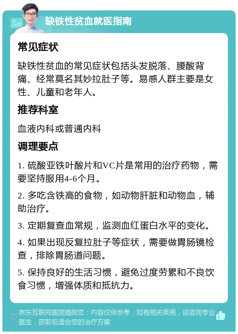 缺铁性贫血就医指南 常见症状 缺铁性贫血的常见症状包括头发脱落、腰酸背痛、经常莫名其妙拉肚子等。易感人群主要是女性、儿童和老年人。 推荐科室 血液内科或普通内科 调理要点 1. 硫酸亚铁叶酸片和VC片是常用的治疗药物，需要坚持服用4-6个月。 2. 多吃含铁高的食物，如动物肝脏和动物血，辅助治疗。 3. 定期复查血常规，监测血红蛋白水平的变化。 4. 如果出现反复拉肚子等症状，需要做胃肠镜检查，排除胃肠道问题。 5. 保持良好的生活习惯，避免过度劳累和不良饮食习惯，增强体质和抵抗力。