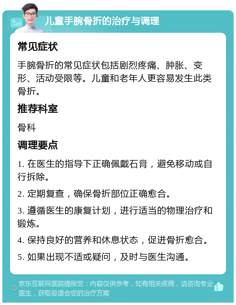 儿童手腕骨折的治疗与调理 常见症状 手腕骨折的常见症状包括剧烈疼痛、肿胀、变形、活动受限等。儿童和老年人更容易发生此类骨折。 推荐科室 骨科 调理要点 1. 在医生的指导下正确佩戴石膏，避免移动或自行拆除。 2. 定期复查，确保骨折部位正确愈合。 3. 遵循医生的康复计划，进行适当的物理治疗和锻炼。 4. 保持良好的营养和休息状态，促进骨折愈合。 5. 如果出现不适或疑问，及时与医生沟通。