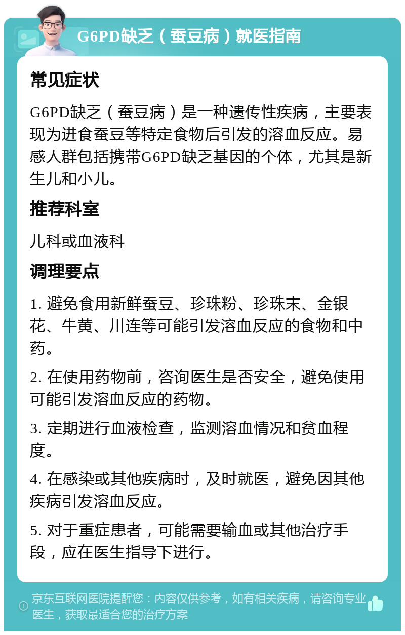 G6PD缺乏（蚕豆病）就医指南 常见症状 G6PD缺乏（蚕豆病）是一种遗传性疾病，主要表现为进食蚕豆等特定食物后引发的溶血反应。易感人群包括携带G6PD缺乏基因的个体，尤其是新生儿和小儿。 推荐科室 儿科或血液科 调理要点 1. 避免食用新鲜蚕豆、珍珠粉、珍珠末、金银花、牛黄、川连等可能引发溶血反应的食物和中药。 2. 在使用药物前，咨询医生是否安全，避免使用可能引发溶血反应的药物。 3. 定期进行血液检查，监测溶血情况和贫血程度。 4. 在感染或其他疾病时，及时就医，避免因其他疾病引发溶血反应。 5. 对于重症患者，可能需要输血或其他治疗手段，应在医生指导下进行。