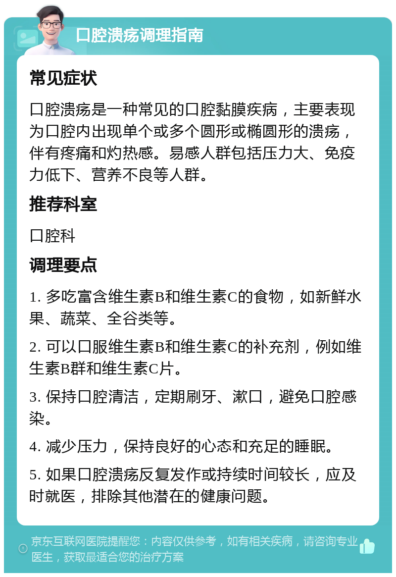 口腔溃疡调理指南 常见症状 口腔溃疡是一种常见的口腔黏膜疾病，主要表现为口腔内出现单个或多个圆形或椭圆形的溃疡，伴有疼痛和灼热感。易感人群包括压力大、免疫力低下、营养不良等人群。 推荐科室 口腔科 调理要点 1. 多吃富含维生素B和维生素C的食物，如新鲜水果、蔬菜、全谷类等。 2. 可以口服维生素B和维生素C的补充剂，例如维生素B群和维生素C片。 3. 保持口腔清洁，定期刷牙、漱口，避免口腔感染。 4. 减少压力，保持良好的心态和充足的睡眠。 5. 如果口腔溃疡反复发作或持续时间较长，应及时就医，排除其他潜在的健康问题。