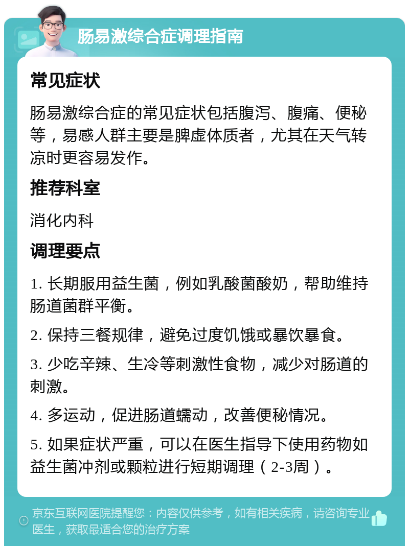 肠易激综合症调理指南 常见症状 肠易激综合症的常见症状包括腹泻、腹痛、便秘等，易感人群主要是脾虚体质者，尤其在天气转凉时更容易发作。 推荐科室 消化内科 调理要点 1. 长期服用益生菌，例如乳酸菌酸奶，帮助维持肠道菌群平衡。 2. 保持三餐规律，避免过度饥饿或暴饮暴食。 3. 少吃辛辣、生冷等刺激性食物，减少对肠道的刺激。 4. 多运动，促进肠道蠕动，改善便秘情况。 5. 如果症状严重，可以在医生指导下使用药物如益生菌冲剂或颗粒进行短期调理（2-3周）。