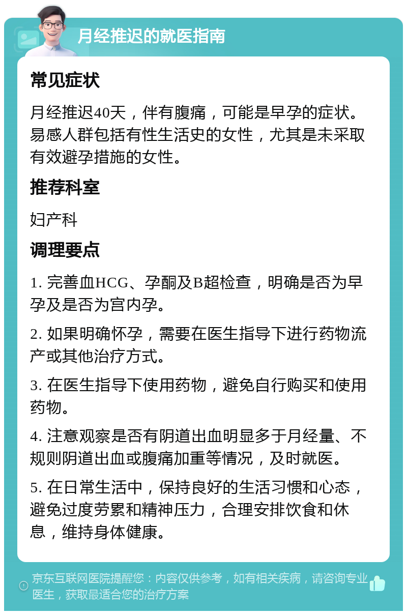 月经推迟的就医指南 常见症状 月经推迟40天，伴有腹痛，可能是早孕的症状。易感人群包括有性生活史的女性，尤其是未采取有效避孕措施的女性。 推荐科室 妇产科 调理要点 1. 完善血HCG、孕酮及B超检查，明确是否为早孕及是否为宫内孕。 2. 如果明确怀孕，需要在医生指导下进行药物流产或其他治疗方式。 3. 在医生指导下使用药物，避免自行购买和使用药物。 4. 注意观察是否有阴道出血明显多于月经量、不规则阴道出血或腹痛加重等情况，及时就医。 5. 在日常生活中，保持良好的生活习惯和心态，避免过度劳累和精神压力，合理安排饮食和休息，维持身体健康。